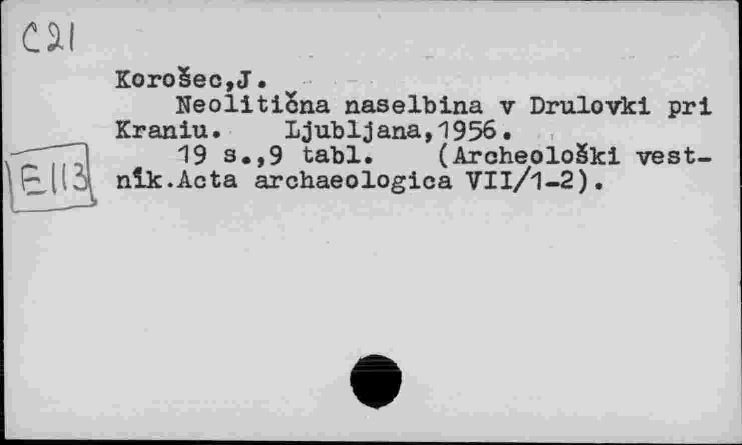 ﻿KOroSeCjJ•
Neoliticna naselbina v Drulovki prl Kraniu. Ljubljana,1956.
19 s»,9 tabl. (ArcheoloSkl vest-nlk.Acta archaeologica VIl/1-2).